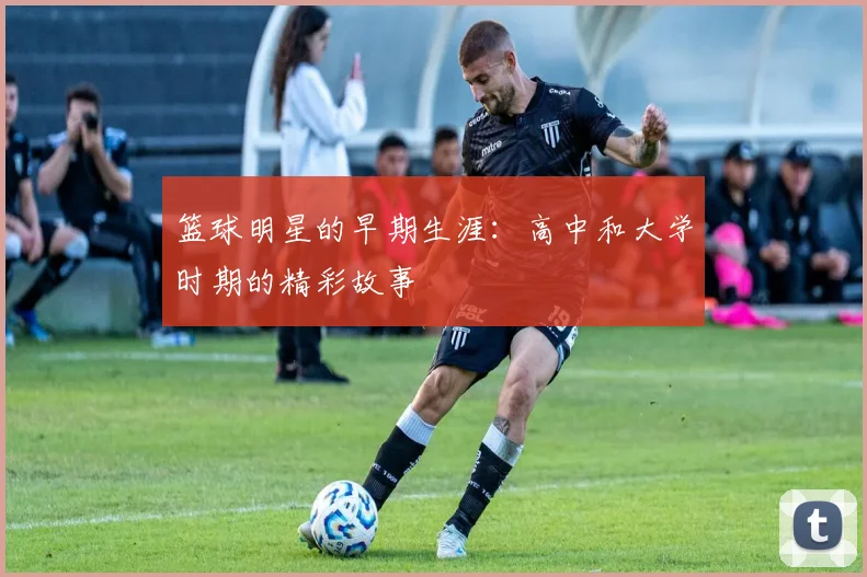 篮球明星的早期生涯：高中和大学时期的精彩故事