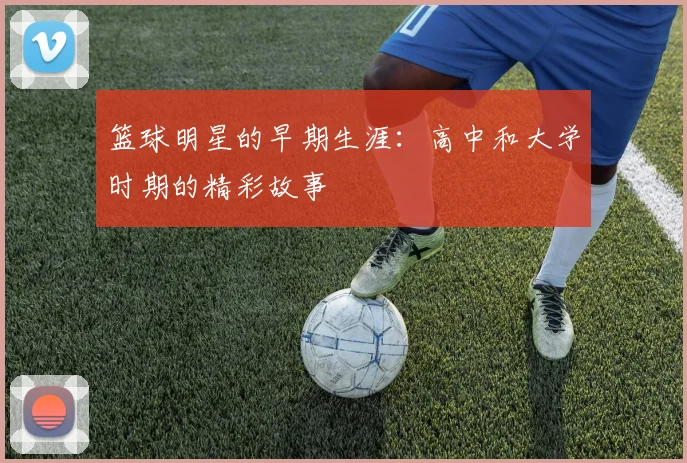 篮球明星的早期生涯：高中和大学时期的精彩故事