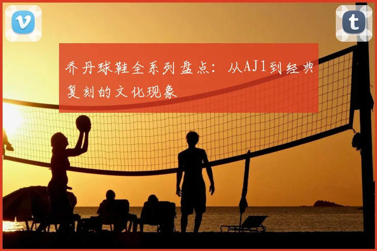 乔丹球鞋全系列盘点：从AJ1到经典复刻的文化现象