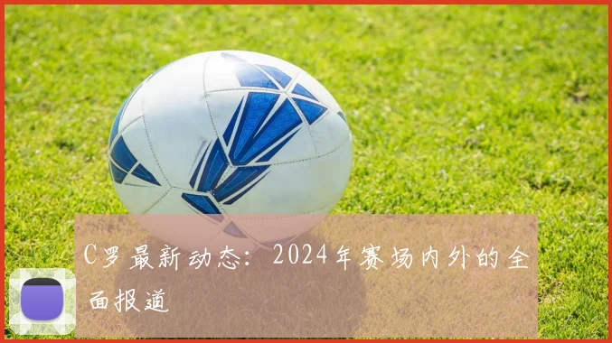 C罗最新动态：2024年赛场内外的全面报道