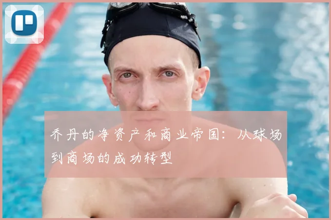 乔丹的净资产和商业帝国：从球场到商场的成功转型